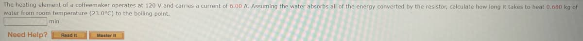 The heating element of a coffeemaker operates at 120 V and carries a current of 6.00 A. Assuming the water absorbs all of the energy converted by the resistor, calculate how long it takes to heat 0.680 kg of
water from room temperature (23.0°C) to the boiling point.
min
Need Help? Read It
Master It