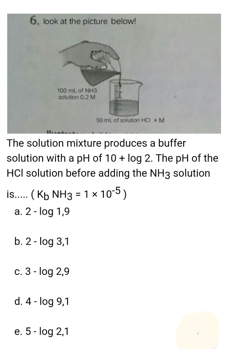 6. look at the picture below!
100 mL of NH3
solution 0,2 M
50 mL of solution HCI × M
The solution mixture produces a buffer
solution with a pH of 10 + log 2. The pH of the
HCl solution before adding the NH3 solution
is.. ( Kb NH3 = 1 x 10-5)
a. 2 - log 1,9
b. 2 - log 3,1
c. 3 - log 2,9
d. 4 - log 9,1
e. 5 - log 2,1
