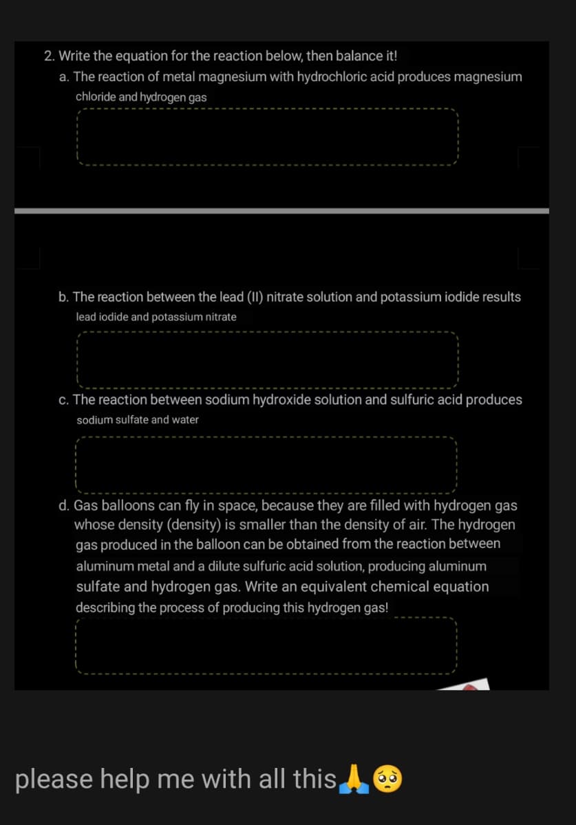 2. Write the equation for the reaction below, then balance it!
a. The reaction of metal magnesium with hydrochloric acid produces magnesium
chloride and hydrogen gas
b. The reaction between the lead (11) nitrate solution and potassium iodide results
lead iodide and potassium nitrate
c. The reaction between sodium hydroxide solution and sulfuric acid produces
sodium sulfate and water
d. Gas balloons can fly in space, because they are filled with hydrogen gas
whose density (density) is smaller than the density of air. The hydrogen
gas produced in the balloon can be obtained from the reaction between
aluminum metal and a dilute sulfuric acid solution, producing aluminum
sulfate and hydrogen gas. Write an equivalent chemical equation
describing the process of producing this hydrogen gas!
please help me with all this
