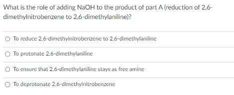 What is the role of adding NaOH to the product of part A (reduction of 2,6-
dimethylnitrobenzene to 2,6-dimethylaniline)?
To reduce 2,6-dimethylnitrobenzene to 2,6-dimethylaniline
To protonate 2,6-dimethylaniline
To ensure that 2,6-dimethylaniline stays as free amine
To deprotonate 2,6-dimethylnitrobenzene