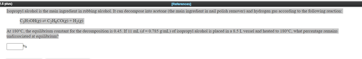 2.5 plus)
[References]
Isopropyl alcohol is the main ingredient in rubbing alcohol. It can decompose into acetone (the main ingredient in nail polish remover) and hydrogen gas according to the following reaction:
C3H¬OH(g) = C,H,CO(g) + H2(g)
At 180°C, the equilibrium constant for the decomposition is 0.45. If 11 mL (d = 0.785 g/mL) of isopropyl alcohol is placed in a 8.5 L vessel and heated to 180°C, what percentage remains
undissociated at equilibrium?
%
