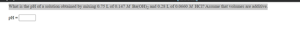 **Problem Statement:**

What is the pH of a solution obtained by mixing 0.75 L of 0.147 M \( \text{Ba(OH)}_2 \) and 0.28 L of 0.0660 M \( \text{HCl} \)? Assume that volumes are additive.

**Calculation Box:**

\[ \text{pH} = \boxed{} \]