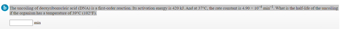 b The uncoiling of deoxyribonucleic acid (DNA) is a first-order reaction. Its activation energy is 420 kJ. And at 37°C, the rate constant is 4.90 × 10 min
if the organism has a temperature of 39°C (102°F).
What is the half-life of the uncoiling
min
