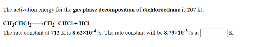 The activation energy for the gas phase decomposition of dichloroethane is 207 kJ.
CH3CHC12 →CH2=CHC1+ HCI
The rate constant at 712 K is 8.62x10-4 /s. The rate constant will be 8.79×10-3 /s at
K.
