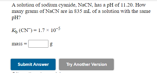 **Educational Lab Exercise: Calculating the Mass of Sodium Cyanide in Solution**

---

### Problem Statement

A solution of sodium cyanide, NaCN, has a pH of 11.20. How many grams of NaCN are in 835 mL of a solution with the same pH?

Given:
- \( K_b \) (CN\(^-\)) = \( 1.7 \times 10^{-5} \)

**Mass of NaCN (g):** 
\[ \boxed{ \quad \quad } \]

---

### Steps to Solve:

1. **pH to pOH Conversion**: Given the pH, first find the pOH.
   \[
   \text{pOH} = 14 - \text{pH}
   \]
   Substitute pH = 11.20:
   \[
   \text{pOH} = 14 - 11.20 = 2.80
   \]

2. **Hydroxide Ion Concentration**: Calculate the concentration of OH\(^-\) ions:
   \[
   \left[ \text{OH}^- \right] = 10^{-\text{pOH}} = 10^{-2.80}
   \]

3. **Henderson-Hasselbalch Equation**:
   Using the equilibrium expression of the weak base:
   \[
   K_b = \frac{\left[ \text{OH}^- \right] \left[ \text{HCN} \right]}{\left[ \text{CN}^- \right]}
   \]
   Since the problem involves the complete dissociation of NaCN:
   \[
   \left[ \text{CN}^- \right] = \left[ \text{OH}^- \right]
   \]

4. **Equilibrium Concentration**:
   \(
   \left[ \text{OH}^- \right] = \sqrt{ K_b \times \text{initial concentration of NaCN} }
   \)
   Plugging in the known values will let us find the initial concentration of NaCN, and subsequently using:
   \[
   \text{initial concentration of NaCN} (\text{mol/L}) = \frac{\text{mass of NaCN}}{ \text{molar mass of NaCN} } \times \frac{1}{\text{Volume in Liter}}
