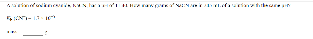 **Problem Statement:**
A solution of sodium cyanide, NaCN, has a pH of 11.40. How many grams of NaCN are in 245 mL of a solution with the same pH?

**Given:**
\[ K_b (\text{CN}^-) = 1.7 \times 10^{-5} \]

**Required:**
Calculate the mass (in grams) of NaCN present in the solution.

**Solution:**

\[ \text{mass} = \_\_\_\_\_\_\_ \text{g} \]