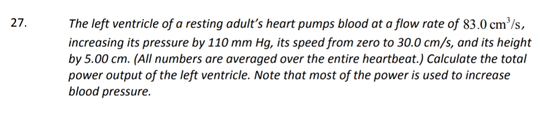 27.
The left ventricle of a resting adult's heart pumps blood at a flow rate of 83.0 cm³/s,
increasing its pressure by 110 mm Hg, its speed from zero to 30.0 cm/s, and its height
by 5.00 cm. (A/l numbers are averaged over the entire heartbeat.) Calculate the total
power output of the left ventricle. Note that most of the power is used to increase
blood pressure.
