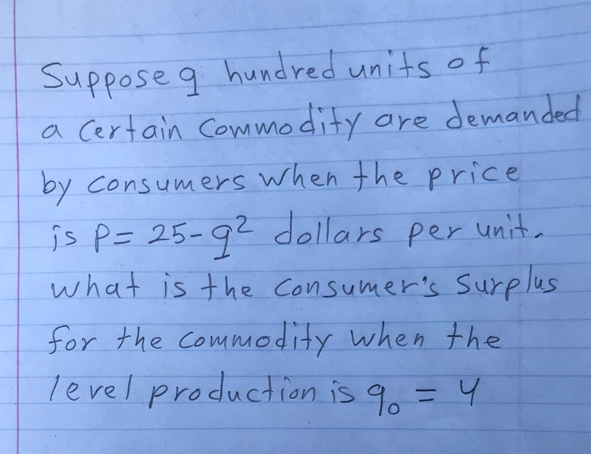 Suppose q hundred units of
odity are demanded
a Certain Commo
by Consumers when the price
is P= 25-92 dellars per unita
what is the Consumer's Surplus
for the Commodity when the
level production is q = 4
9.
3D4
