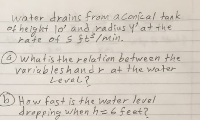 water drains from aconical tank
of heig ht lo' and radius y'at the
rate of s ft$/min.
@whatis the relation between the
variableshandr at the water
Level ?
) How fast is the water level
dropping when h=6feet?
