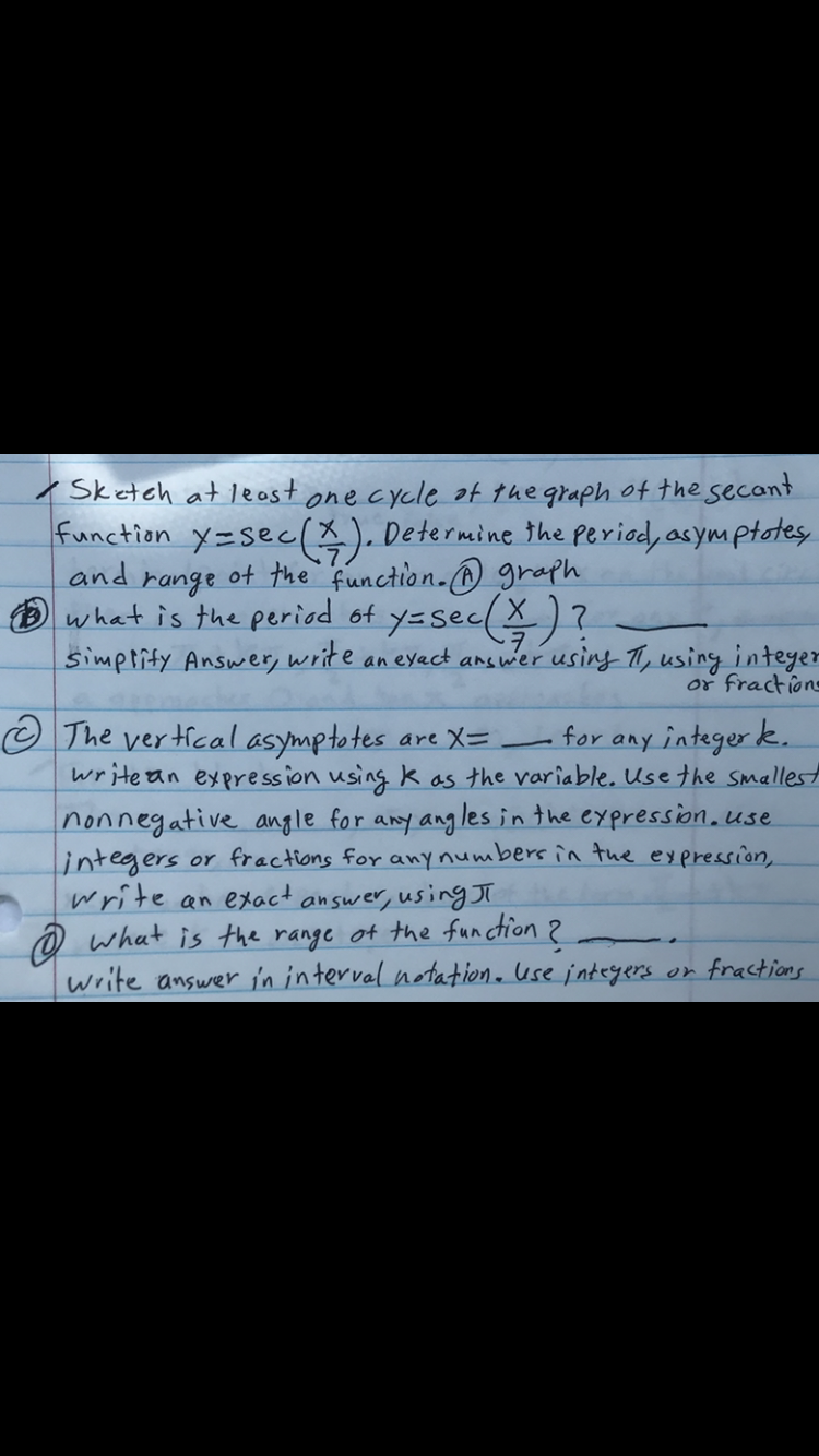 Sketch at leost one cycle f the graph of the secant
function x=sec(%). Determine the period, asymptote
range of the function.@ graph
what is the period of y=sec(X) ?
simprity Answer, write an eyact answer using T, using intey
or fractie
The vertical asymptotes are X=
writean expression using k as the variable. Use the smalle
for any integer k.
nonnegative angle for any ang les in the expression.use
lintegers er frections for any numbers în the eypression,
