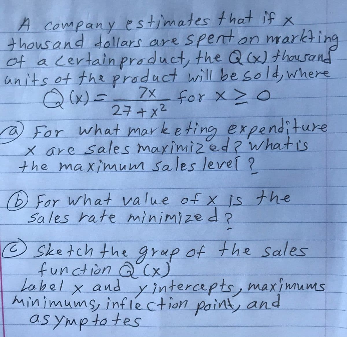 Sketch the grap of the sales
A.
A company estimates that if x
thousand dollars are spent on
of a certain product, the Qx)thousand
units of the product will be sold, where
○ (x)ニ 7x_ for x >0
markting
27+x2
what mark eting expenditure
@ For
x are sales maximizedwhat is
the maxinmum sales leveí ?
(6) For what value of X is the
Sales rate minimized?
o Sketch the f the sales
function Q (x)
Label x and y intercepts, maximums
minimums, infle ction point, and
as ymp to tes
grap of
