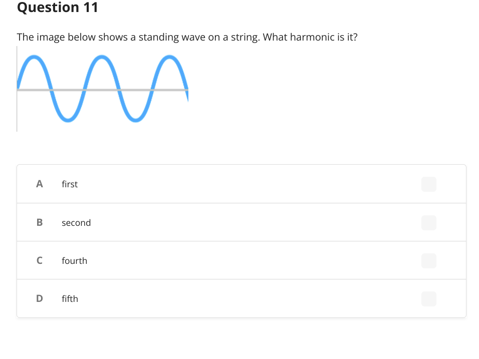 **Question 11**

The image below shows a standing wave on a string. What harmonic is it?

![Image of a standing wave with three complete waves shown]

- A) first
- B) second
- C) fourth
- D) fifth

**Explanation:**
The diagram exhibits a standing wave with three complete sine curves. Each complete wave represents one half of a harmonic wavelength. Thus, the image displays the third harmonic. The correct answer isn't explicitly listed in the provided options (first, second, fourth, fifth), however, based on the depicted waveform, the harmonic is indeed the third, typically called the third harmonic or second overtone. The nomenclature might differ, but the harmonic count by wave pattern remains standard.