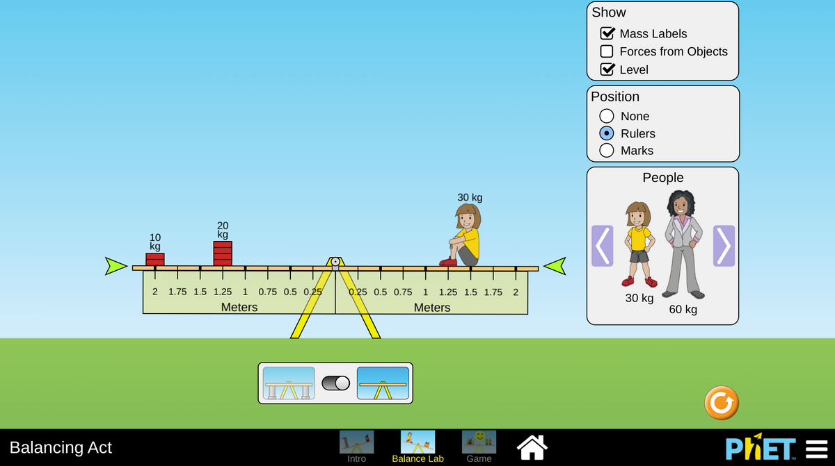 Show
Mass Labels
Forces from Objects
Level
Position
None
Rulers
Marks
Реople
30 kg
20
kg
10
kg
2
1.75 1.5 1.25
1
0.75 0.5 0.25
b.25 0.5 0.75 1
1.25 1.5 1.75 2
30 kg
Meters
Meters
60 kg
Balancing Act
PIET =
Intro
Balance Lab
Game
