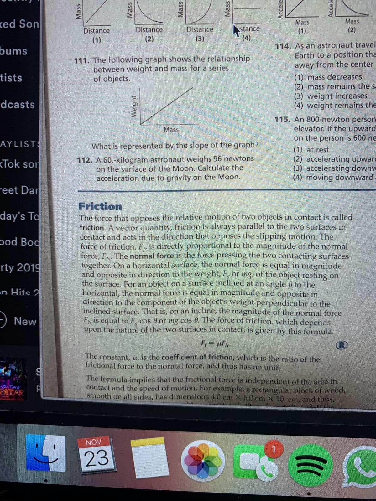 Mass
Mass
Weight
Mass
Mass
Accele
Accele
ked Son
Mass
Mass
Distance
stance
Distance
(2)
()
114. As an astronaut travel
Earth to a position tha
away from the center
Distance
(2)
()
()
(1)
bums
111. The following graph shows the relationship
between weight and mass for a series
of objects.
(1) mass decreases
(2) mass remains the s.
(3) weight increases
(4) weight remains the
tists
dcasts
115. An 800-newton person
elevator. If the upward
Mass
on the person is 600 ne
AYLISTS
What is represented by the slope of the graph?
112. A 60.-kilogram astronaut weighs 96 newtons
on the surface of the Moon. Calculate the
acceleration due to gravity on the Moon.
(1) at rest
(2) accelerating upward
(3) accelerating downw
(4) moving downward.
kTok son
reet Dan
Friction
day's To
The force that opposes the relative motion of two objects in contact is called
friction. A vector quantity, friction is always parallel to the two surfaces in
contact and acts in the direction that opposes the slipping motion. The
force of friction, F, is directly proportional to the magnitude of the normal
force, Fx. The normal force is the force pressing the two contacting surfaces
together. On a horizontal surface, the normal force is equal in magnitude
and opposite in direction to the weight, F or mg, of the object resting on
the surface. For an object on a surface inclined at an angle 0 to the
horizontal, the normal force is equal in magnitude and opposite in
direction to the component of the object's weight perpendicular to the
inclined surface. That is, on an incline, the magnitude of the normal force
EN is equal to F, cos 6 or mg cos 0. The force of friction, which depends
upon the nature of the two surfaces in contact, is givern by this formula.
pod Bod
rty 2019
en Hits 2
-) New
The constant, u, is the coefficient of friction, which is the ratio of the
frictional force to the normal force, and thus has no unit.
The formula inmplies that the frictional force is independent of the area in
contact and the speed of motion. For example, a rectangular block of wood,
smooth on all sides, has dimensions 4.0 cm X 6.0 cm x 10. cm, and thus,
PRTAR
AON
1.
23
