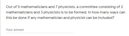 Out of 5 mathematicians and 7 physicists, a committee consisting of 2
mathematicians and 3 physicists is to be formed. In how many ways can
this be done if any mathematician and physicist can be included?
Your answer
