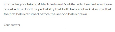 From a bag containing 4 black balls and 5 white balls, two ball are drawn
one at a time. Find the probability that both balls are back. Assume that
the first ball is returned before the second ball is drawn.
Your answer
