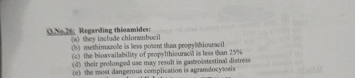 O.No.26: Regarding thioamides:
vis
(a) they include chlorambucil
(b) methimazole is less potent than propylthiouracil
(c) the bioavailability of propylthiouracil is less than 25%
(d) their prolonged use may result in gastrointestinal distress
the most dangerous complication is agranulocytosis
