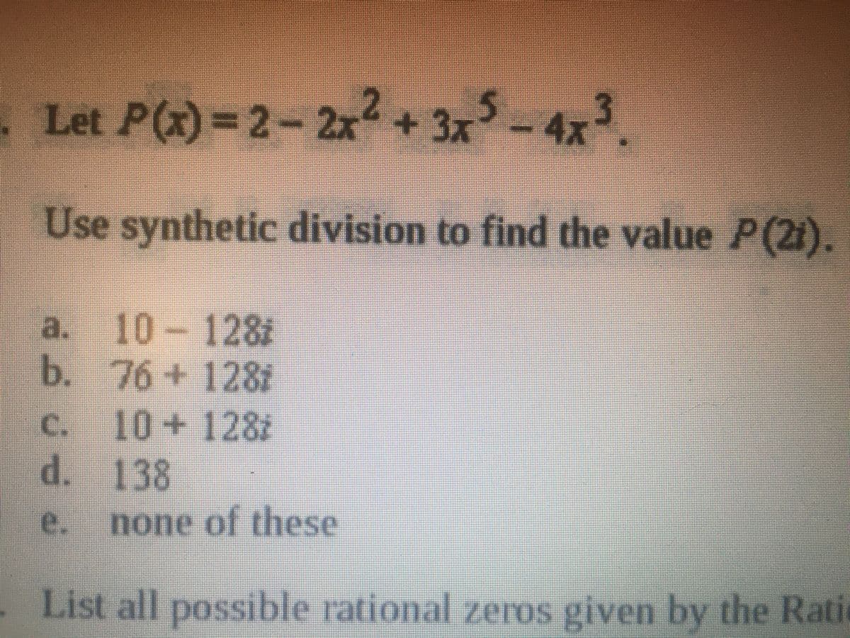 . Let P(x)=2- 2x + 3x
-4x3.
Use synthetic division to find the value P(2i).
a. 10-128i
b. 76+128i
c. 10+128i
d. 138
e.
none of these
. List all possible rational zeros given by the Ratic
