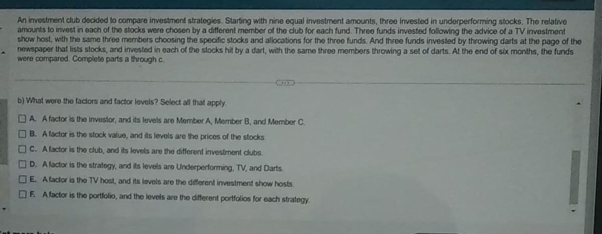 An investment club decided to compare investment strategies. Starting with nine equal investment amounts, three invested in underperforming stocks. The relative
amounts to invest in each of the stocks were chosen by a different member of the club for each fund. Three funds invested following the advice of a TV investment
show host, with the same three members choosing the specific stocks and allocations for the three funds. And three funds invested by throwing darts at the page of the
newspaper that lists stocks, and invested in each of the stocks hit by a dart, with the same three members throwing a set of darts. At the end of six months, the funds
were compared. Complete parts a through c.
b) What were the factors and factor levels? Select all that apply.
A. A factor is the investor, and its levels are Member A, Member B, and Member C.
B. A factor is the stock value, and its levels are the prices of the stocks
C. A factor is the club, and its levels are the different investment clubs.
D. A factor is the strategy, and its levels are Underperforming, TV, and Darts
E. A factor is the TV host, and its levels are the different investment show hosts.
F. A factor is the portfolio, and the levels are the different portfolios for each strategy.