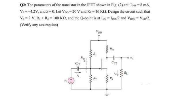 Q2: The parameters of the transistor in the JFET shown in Fig. (2) are: Inss=8 mA,
Ve=-4.2V, and À = 0. Let Vpp = 20 V and R = 16 KO Design the circuit such that
Vs = 2 V, R, + R2 = 100 KQ, and the Q-point is at Ipo = Ipss/2 and Vnso = V/2.
(Verify any assumption)
R
ww
ww
