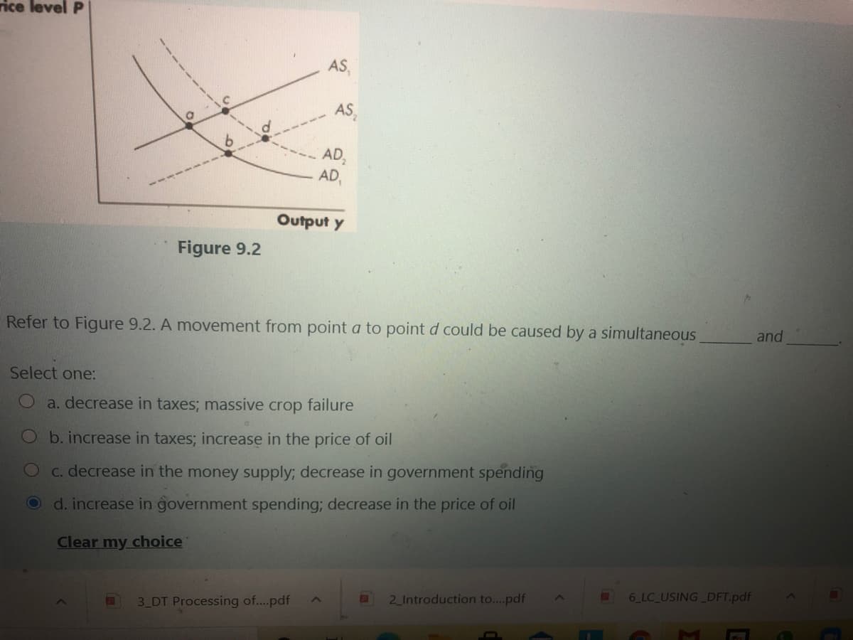 rice level P
AS,
AS,
AD,
AD,
Output y
Figure 9.2
Refer to Figure 9.2. A movement from point a to point d could be caused by a simultaneous
and
Select one:
a. decrease in taxes; massive crop failure
b. increase in taxes; increase in the price of oil
C. decrease in the money supply; decrease in government spending
Od. increase in government spending; decrease in the price of oil
Clear my choice
3 DT Processing of...pdf
2 Introduction to..pdf
6 LC USING DFT.pdf
