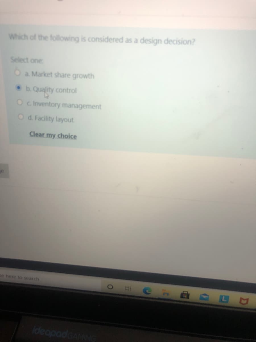 Which of the following is considered as a design decision?
Select one:
O a Market share growth
b. Quality control
O c Inventory management
O d. Facility layout
Clear my choice
ge
pe here to search
ideapadGAMING
