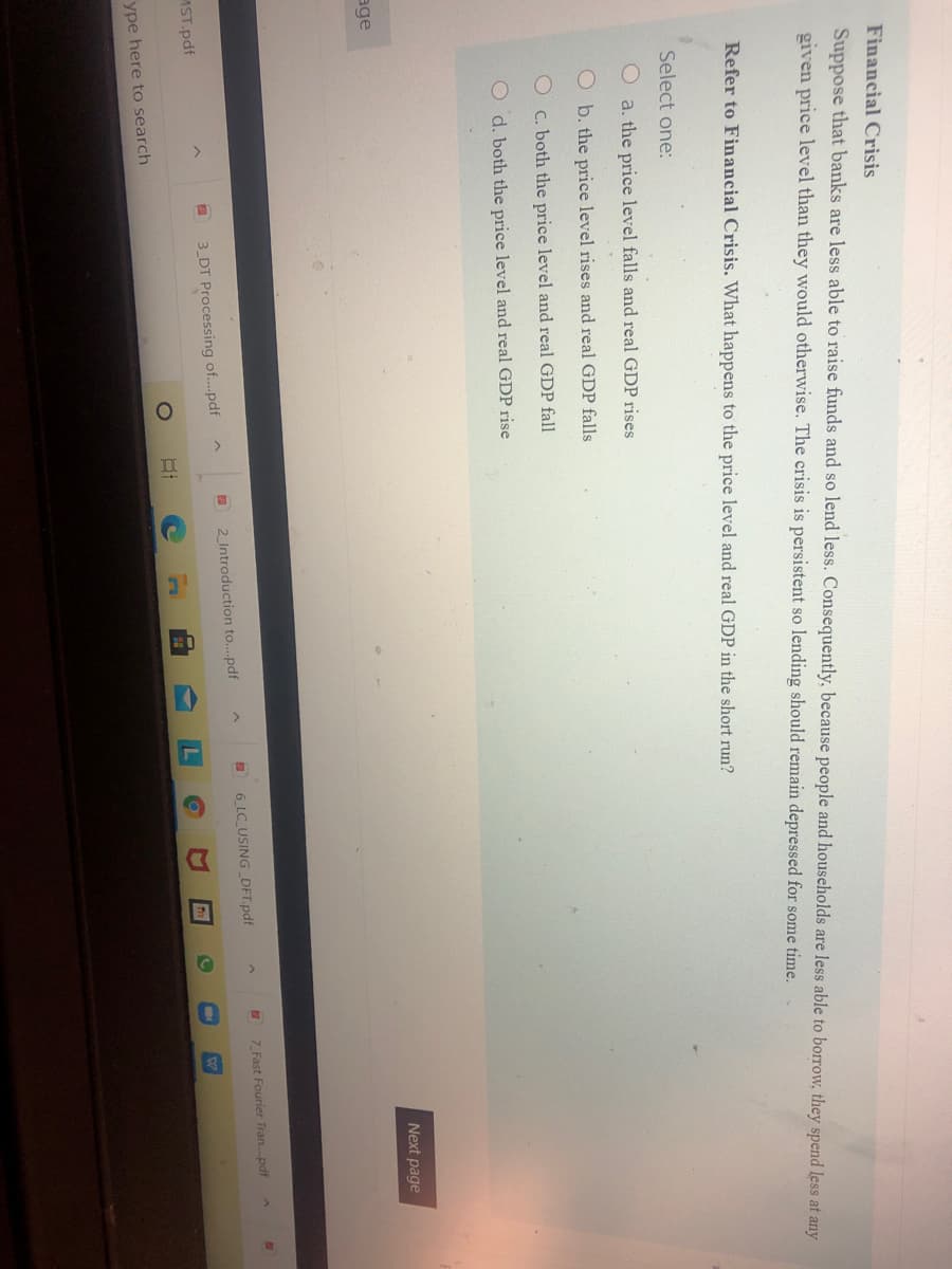II
Financial Crisis
Suppose that banks are less able to raise funds and so lend less. Consequently, because people and households are less able to borrow, they spend less at any
given price level than they would otherwise. The crisis is persistent so lending should remain depressed for some time.
Refer to Financial Crisis. What happens to the price level and real GDP in the short run?
Select one:
O a. the price level falls and real GDP rises
O b. the price level rises and real GDP falls
Oc. both the price level and real GDP fall
O d. both the price level and real GDP rise
Next page
age
7 Fast Fourier Tran.pdf
6 LC_USING _DFT.pdf
2 Introduction to..pdf
3 DT Processing of..pdf
MST.pdf
ype here to search
