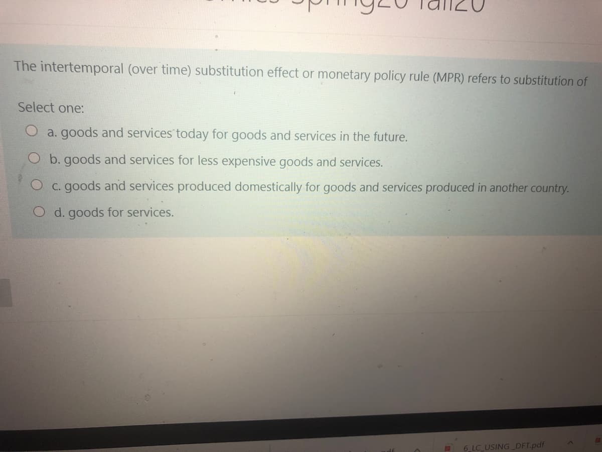 The intertemporal (over time) substitution effect or monetary policy rule (MPR) refers to substitution of
Select one:
a. goods and services today for goods and services in the future.
O b. goods and services for less expensive goods and services.
O c. goods and services produced domestically for goods and services produced in another country.
O d. goods for services.
6 LC USINGDFT.pdf
