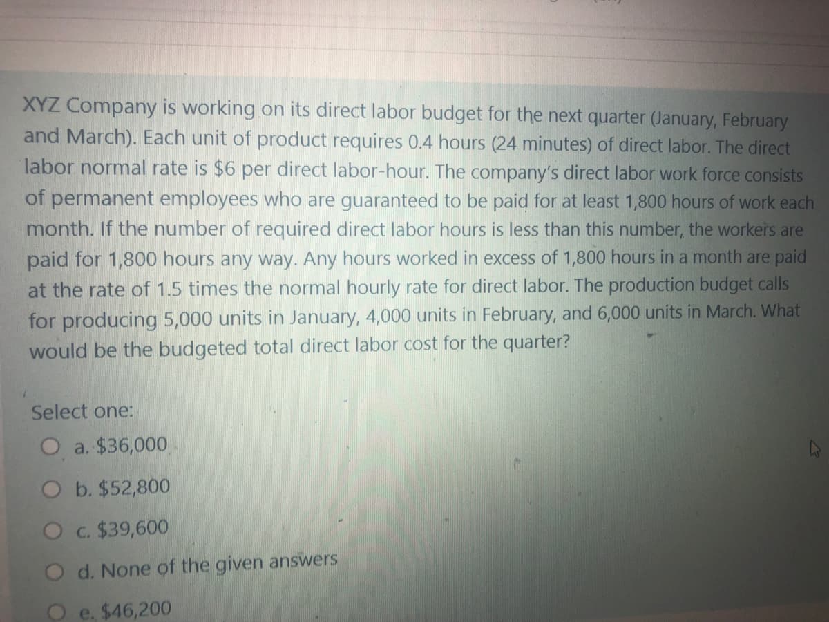 XYZ Company is working on its direct labor budget for the next quarter (January, February
and March). Each unit of product requires 0.4 hours (24 minutes) of direct labor. The direct
labor normal rate is $6 per direct labor-hour. The company's direct labor work force consists
of permanent employees who are guaranteed to be paid for at least 1,800 hours of work each
month. If the number of required direct labor hours is less than this number, the workers are
paid for 1,800 hours any way. Any hours worked in excess of 1,800 hours in a month are paid
at the rate of 1.5 times the normal hourly rate for direct labor. The production budget calls
for producing 5,000 units in January, 4,000 units in February, and 6,000 units in March. What
would be the budgeted total direct labor cost for the quarter?
Select one:
O a. $36,000
O b. $52,800
Oc. $39,600
O d. None of the given answers
O e. $46,200
