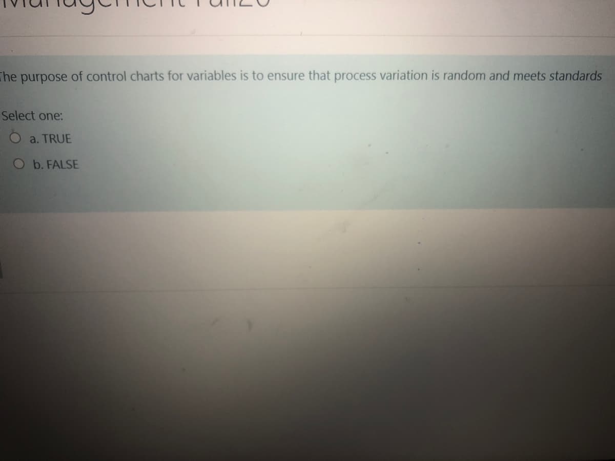 The
purpose
of control charts for variables is to ensure that process variation is random and meets standards
Select one:
O a. TRUE
Ob. FALSE
