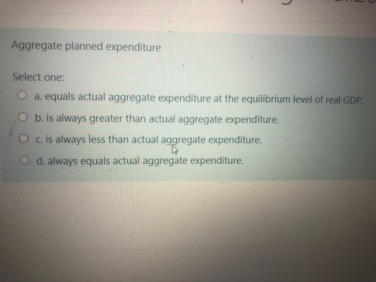 Aggregate planned expenditure
Select one:
O a. equals actual aggregate expenditure at the equilibrium level of real GDP.
O b. is always greater than actual aggregate expenditure.
O c. is always less than actual aggregate expenditure.
O d. always equals actual aggregate expenditure.
