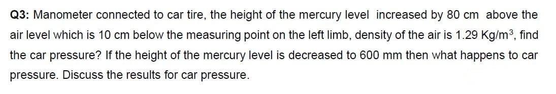 Q3: Manometer connected to car tire, the height of the mercury level increased by 80 cm above the
air level which is 10 cm below the measuring point on the left limb, density of the air is 1.29 Kg/m³, find
the car pressure? If the height of the mercury level is decreased to 600 mm then what happens to car
pressure. Discuss the results for car pressure.
