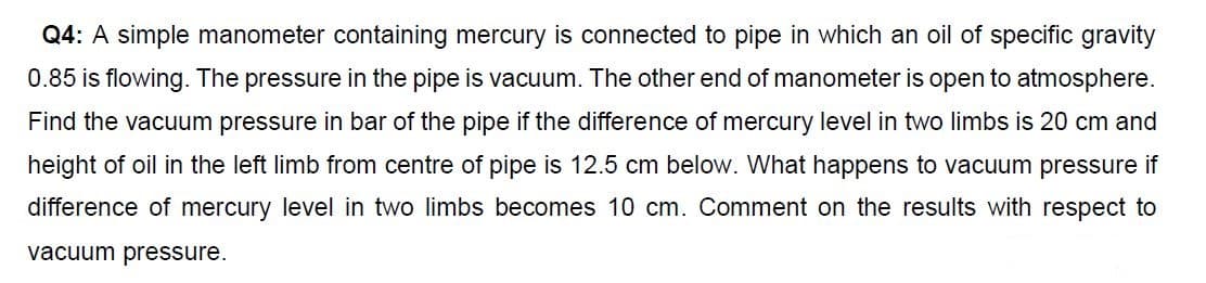 Q4: A simple manometer containing mercury is connected to pipe in which an oil of specific gravity
0.85 is flowing. The pressure in the pipe is vacuum. The other end of manometer is open to atmosphere.
Find the vacuum pressure in bar of the pipe if the difference of mercury level in two limbs is 20 cm and
height of oil in the left limb from centre of pipe is 12.5 cm below. What happens to vacuum pressure if
difference of mercury level in two limbs becomes 10 cm. Comment on the results with respect to
vacuum pressure.
