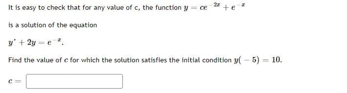 It is easy to check that for any value of c, the function y
= ce
is a solution of the equation
y' + 2y = e .
Find the value of c for which the solution satisfies the initial condition y( – 5) = 10.
C =
