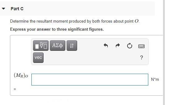 Part C
Determine the resultant moment produced by both forces about point O.
Express your answer to three significant figures.
vec
?
(MR)o
N*m
