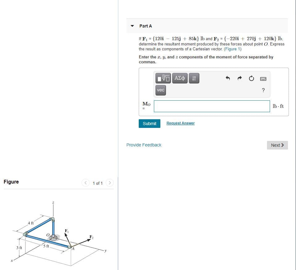 Part A
If F, = {120i – 125j + 85k} lb and F2 = {-220i + 270j + 120k} lb.
determine the resultant moment produced by these forces about point O. Express
the result as components of a Cartesian vector. (Figure 1)
Enter the a, y, and z components of the moment of force separated by
commas.
vec
?
Мо
lb- ft
Submit
Request Answer
Provide Feedback
Next >
Figure
< 1 of 1
4 ft
3 ft
5 ft
%3D
