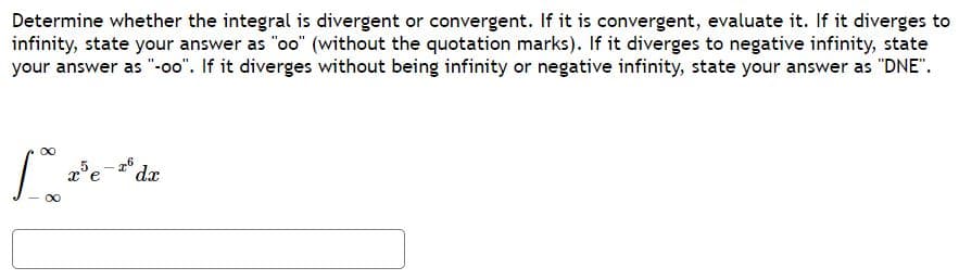 Determine whether the integral is divergent or convergent. If it is convergent, evaluate it. If it diverges to
infinity, state your answer as "oo" (without the quotation marks). If it diverges to negative infinity, state
your answer as "-o0". If it diverges without being infinity or negative infinity, state your answer as "DNE".
dx
