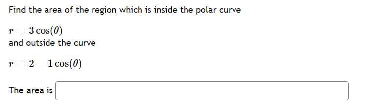 Find the area of the region which is inside the polar curve
r = 3 cos(0)
and outside the curve
r = 2 – 1 cos(0)
The area is
