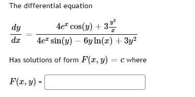 **Title: Solving Differential Equations**

**The Differential Equation**
\[ 
\frac{dy}{dx} = \frac{4e^x \cos(y) + \frac{3y^2}{x}}{4e^x \sin(y) - 6y \ln(x) + 3y^2} 
\]

has solutions of the form \( F(x, y) = c \), where \( F(x, y) \) is given by the equation:

\[ 
F(x, y) = \boxed{\phantom{x}} 
\]

**Explanation of Components:**
- \( \frac{dy}{dx} \) represents the derivative of \( y \) with respect to \( x \).
- The right-hand side of the equation is a complex expression involving exponential, trigonometric, logarithmic, and polynomial components.

To solve this differential equation, one would typically look for an implicit solution \( F(x, y) = c \) where \( F \) is a function of \( x \) and \( y \) and \( c \) is a constant.

**Graphical Explanation (if applicable):**
Since the given information does not include a specific graph or diagram, no graphical explanation is provided. However, generally, to solve this, one may plot solution curves or direction fields to visualize how \( y \) changes with \( x \) for various initial conditions. The solution \( F(x, y) = c \) represents a family of curves on the \( xy \)-plane.

**Note for Educators:**
Encourage students to simplify and analyze each component of the differential equation, and explore any potential substitutions or transformations that may reduce the complexity of the equation. Integrating factor methods or separation of variables could be handy tools for solving problems of this nature.