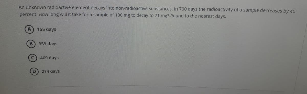 An unknown radioactive element decays into non-radioactive substances. In 700 days the radioactivity of a sample decreases by 40
percent. How long will it take for a sample of 100 mg to decay to 71 mg? Round to the nearest days.
155 days
359 days
469 days
274 days
