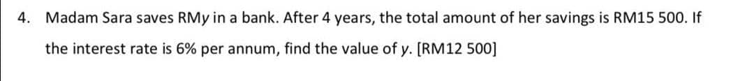 4. Madam Sara saves RMy in a bank. After 4 years, the total amount of her savings is RM15 500. If
the interest rate is 6% per annum, find the value of y. [RM12 500]
