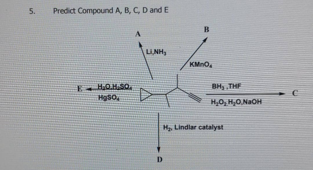 5.
Predict Compound A, B, C, D and E
Li,NH3
KMNO4
BH3 ,THF
H9SO
H,O2 H,0,N2OH
H2, Lindlar catalyst
