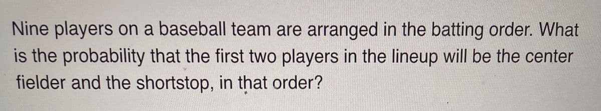 Nine players on a baseball team are arranged in the batting order. What
is the probability that the first two players in the lineup will be the center
fielder and the shortstop, in that order?
