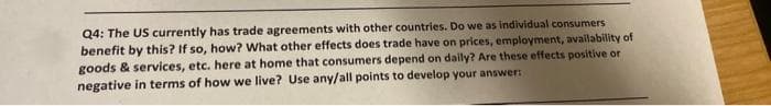 Q4: The US currently has trade agreements with other countries. Do we as individual consumers
benefit by this? If so, how? What other effects does trade have on prices, employment, availability of
goods & services, etc. here at home that consumers depend on daily? Are these effects positive or
negative in terms of how we live? Use any/all points to develop your answer:
