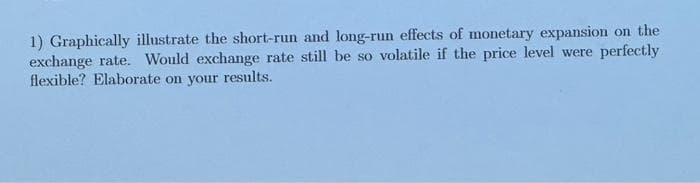 1) Graphically illustrate the short-run and long-run effects of monetary expansion on the
exchange rate. Would exchange rate still be so volatile if the price level were perfectly
flexible? Elaborate on your results.