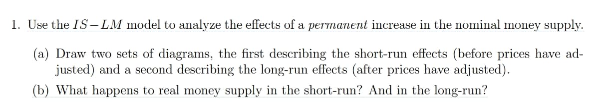 1. Use the IS-LM model to analyze the effects of a permanent increase in the nominal money supply.
(a) Draw two sets of diagrams, the first describing the short-run effects (before prices have ad-
justed) and a second describing the long-run effects (after prices have adjusted).
(b) What happens to real money supply in the short-run? And in the long-run?