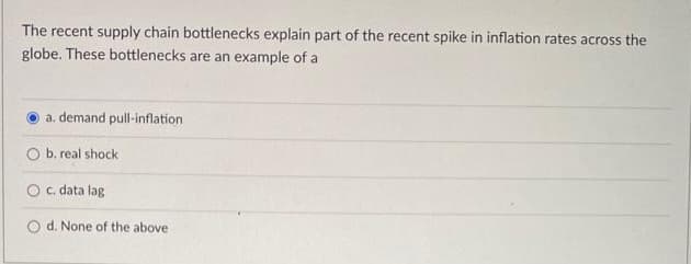 The recent supply chain bottlenecks explain part of the recent spike in inflation rates across the
globe. These bottlenecks are an example of a
a. demand pull-inflation
O b. real shock
O c. data lag
O d. None of the above