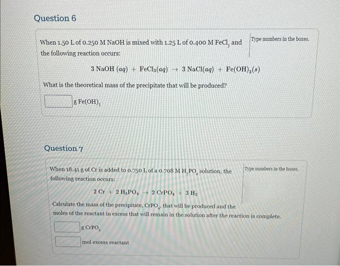 Question 6
When 1.50 L of 0.250 M NaOH is mixed with 1.25 L of 0.400 M FeCl, and
the following reaction occurs:
3 NaOH (aq) + FeCl3(aq) →3 NaCl(aq) + Fe(OH),(s)
What is the theoretical mass of the precipitate that will be produced?
g Fe(OH),
Type numbers in the boxes.
Question 7
When 18.41 g of Cr is added to 0.750 L of a 0.708 M H,PO, solution, the
following reaction occurs:
Type numbers in the boxes.
2 Cr 2 H,PO, 2 CrPO, + 3 H₂
Calculate the mass of the precipitate, CrPO, that will be produced and the
moles of the reactant in excess that will remain in the solution after the reaction is complete.
g CrPo
mol excess reactant