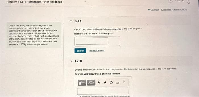 Problem 14.114- Enhanced-with Feedback
One of the many remarkable enzymes in the
human body is carbonic anhydrase, which
catalyzes the interconversion of carbonic acid with
carbon dioxide and water. If it were not for this
enzyme, the body could not rid itself rapidly enough
of the CO₂ accumulated by cell metabolism. The
enzyme catalyzes the dehydration (release to air)
of up to 107 CO₂ molecules per second
Part A
Which component of this description corresponds to the term enzyme?
Spell out the full name of the enzyme.
Submit
Part B
Request Answer
What is the chemical formula for the component of this description that corresponds to the term substrate?
Express your answer as a chemical formula.
ΑΣΦΑ
?
Review Constants 1 Periodic Table
chominal reaction does not neeur for this instin