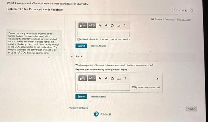 <Week 2 Assignment: Chemical Kinetics (Part 2) and Nuclear Chemistry
Problem 14.114- Enhanced-with Feedback
One of the many remarkable enzymes in the
human body is carbonic anhydrase, which
catalyzes the interconversion of carbonic acid with
carbon dioxide and water. If it were not for this
enzyme, the body could not rid itself rapidly enough
of the CO₂ accumulated by cell metabolism. The
enzyme catalyzes the dehydration (release to air)
of up to 107 CO, molecules per second.
A chemical reaction does not occur for this question.
Submit Bequest Answer
Part C
ΑΣΦ 4
Submit
Which component of this description corresponds to the term turnover number?
Express your answer using one significant figure.
1Η ΑΣΦ
Provide Feedback
?
Request Answer
Pearson
?
17 of 39
Review Constants 1 Periodic Table
CO₂ molecules per second
Next >
